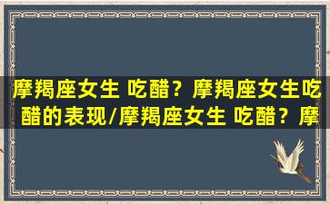 摩羯座女生 吃醋？摩羯座女生吃醋的表现/摩羯座女生 吃醋？摩羯座女生吃醋的表现-我的网站